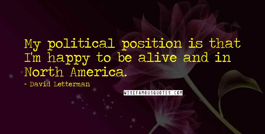 David Letterman Quotes: My political position is that I'm happy to be alive and in North America.