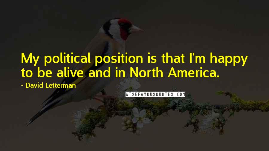 David Letterman Quotes: My political position is that I'm happy to be alive and in North America.
