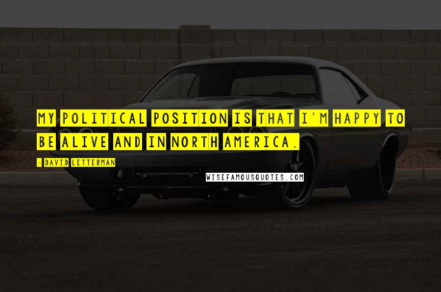 David Letterman Quotes: My political position is that I'm happy to be alive and in North America.
