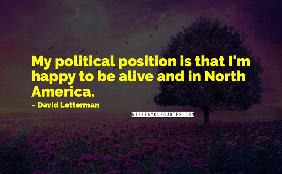 David Letterman Quotes: My political position is that I'm happy to be alive and in North America.
