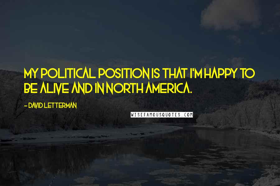 David Letterman Quotes: My political position is that I'm happy to be alive and in North America.