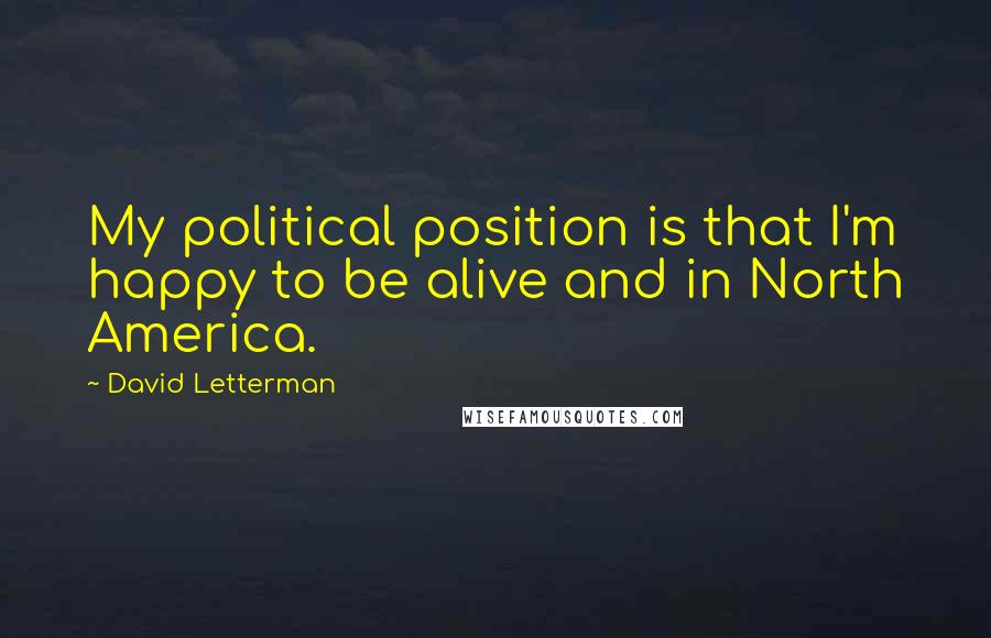 David Letterman Quotes: My political position is that I'm happy to be alive and in North America.
