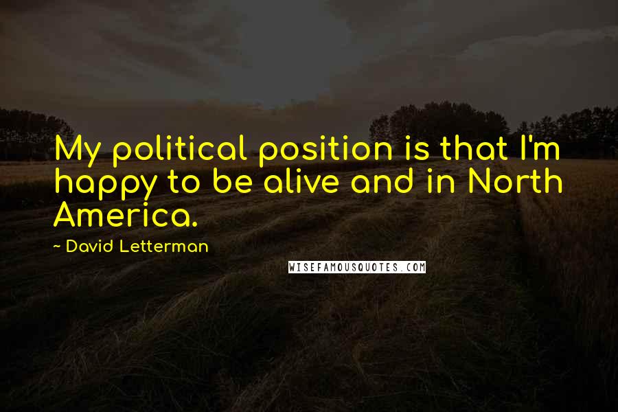 David Letterman Quotes: My political position is that I'm happy to be alive and in North America.
