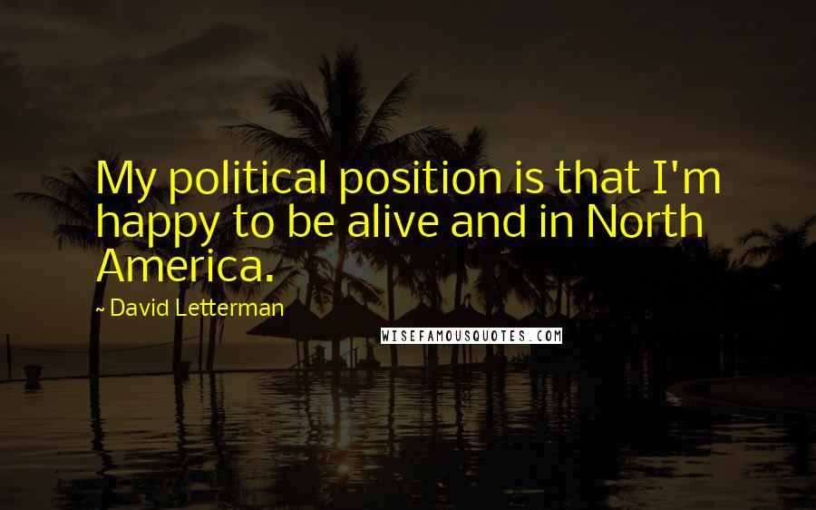 David Letterman Quotes: My political position is that I'm happy to be alive and in North America.