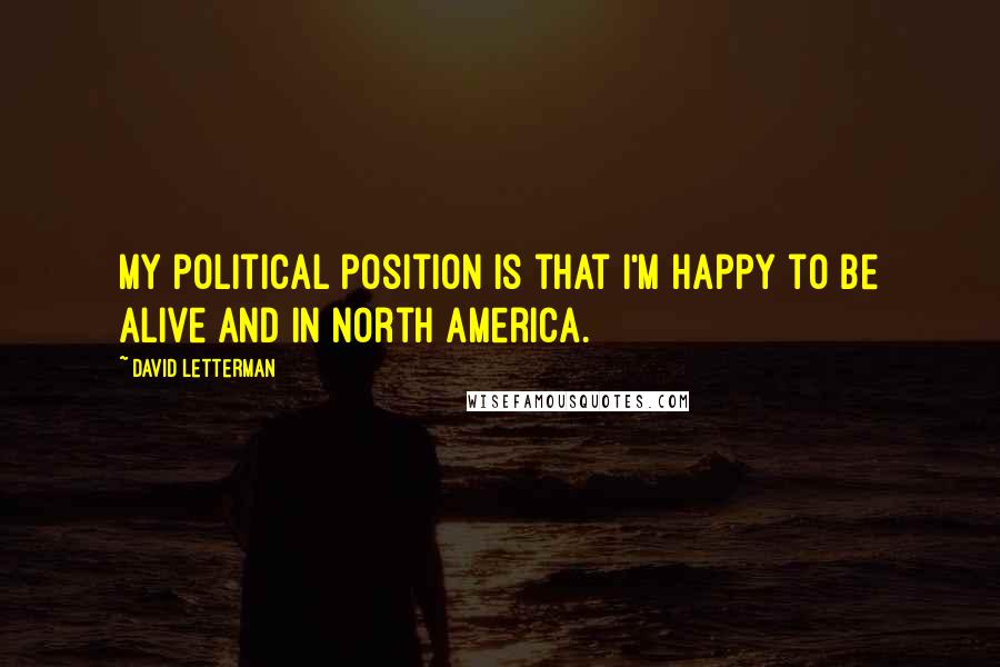 David Letterman Quotes: My political position is that I'm happy to be alive and in North America.