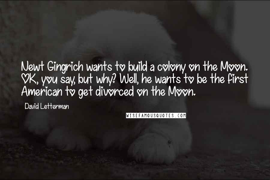 David Letterman Quotes: Newt Gingrich wants to build a colony on the Moon. OK, you say, but why? Well, he wants to be the first American to get divorced on the Moon.