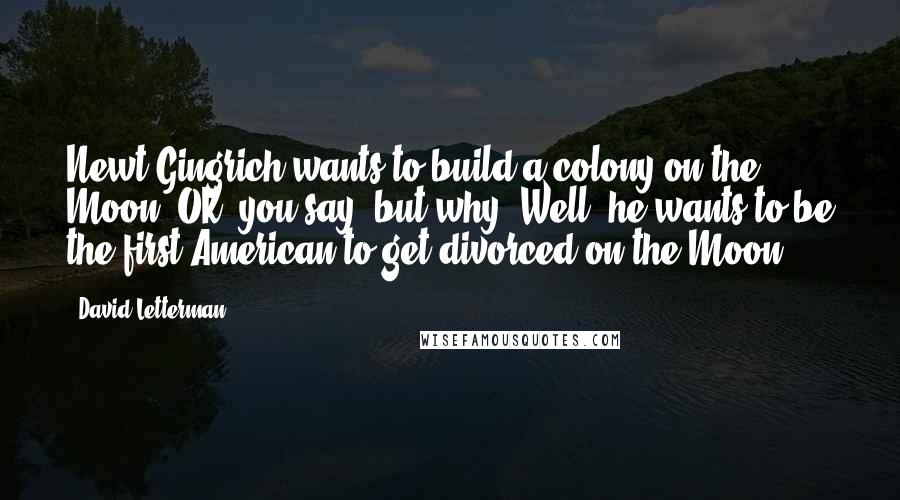 David Letterman Quotes: Newt Gingrich wants to build a colony on the Moon. OK, you say, but why? Well, he wants to be the first American to get divorced on the Moon.