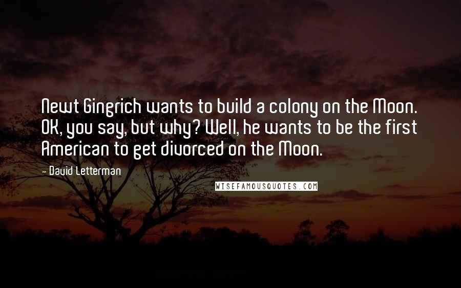 David Letterman Quotes: Newt Gingrich wants to build a colony on the Moon. OK, you say, but why? Well, he wants to be the first American to get divorced on the Moon.