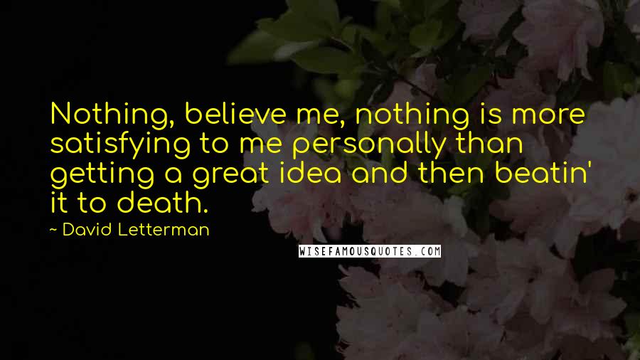 David Letterman Quotes: Nothing, believe me, nothing is more satisfying to me personally than getting a great idea and then beatin' it to death.