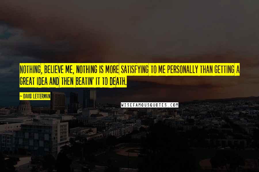 David Letterman Quotes: Nothing, believe me, nothing is more satisfying to me personally than getting a great idea and then beatin' it to death.