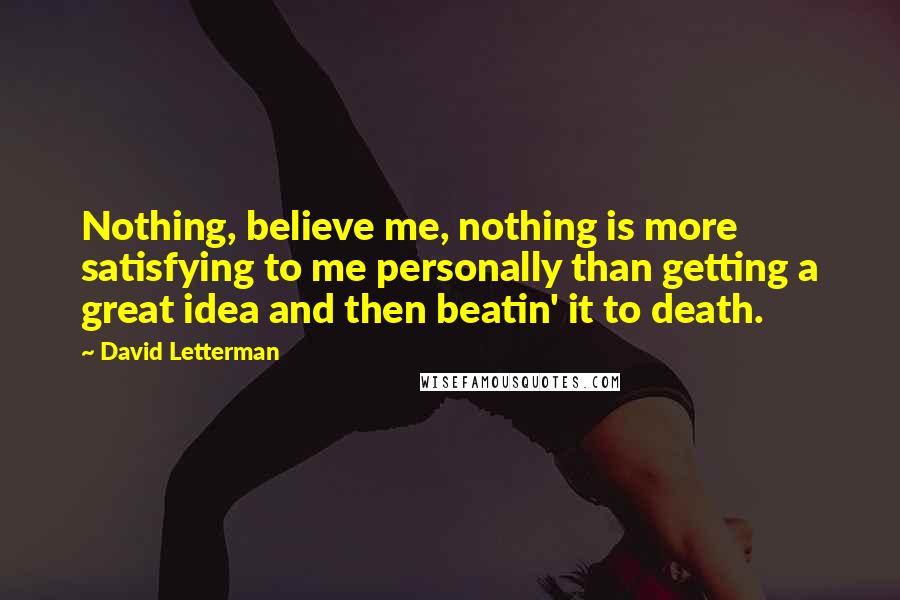 David Letterman Quotes: Nothing, believe me, nothing is more satisfying to me personally than getting a great idea and then beatin' it to death.