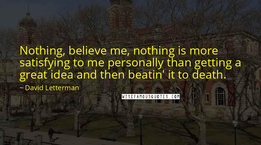 David Letterman Quotes: Nothing, believe me, nothing is more satisfying to me personally than getting a great idea and then beatin' it to death.