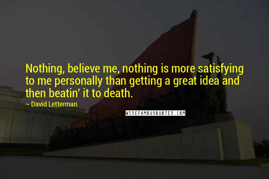 David Letterman Quotes: Nothing, believe me, nothing is more satisfying to me personally than getting a great idea and then beatin' it to death.