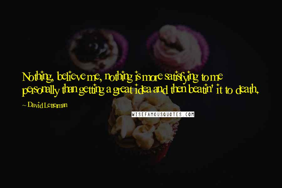 David Letterman Quotes: Nothing, believe me, nothing is more satisfying to me personally than getting a great idea and then beatin' it to death.