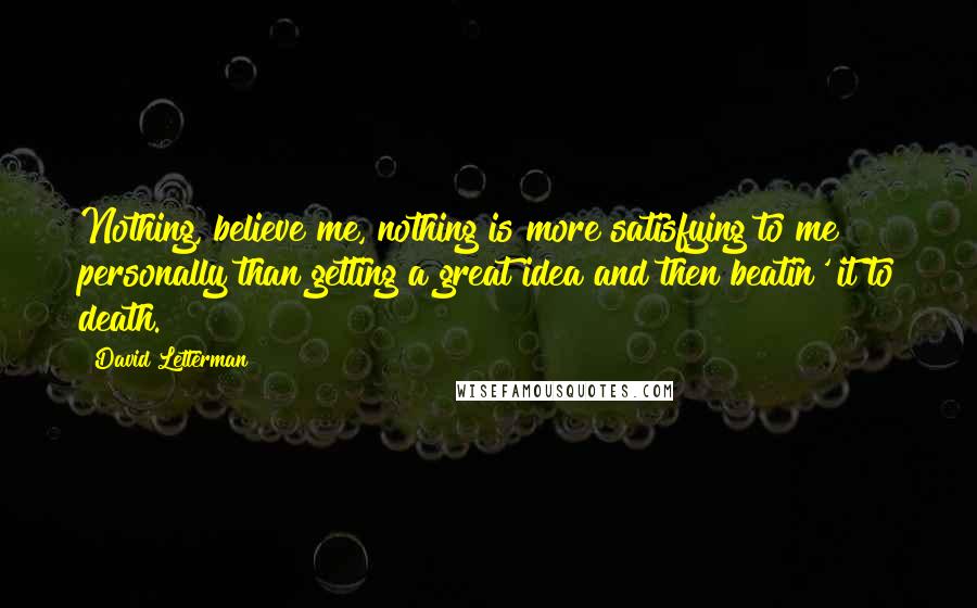 David Letterman Quotes: Nothing, believe me, nothing is more satisfying to me personally than getting a great idea and then beatin' it to death.