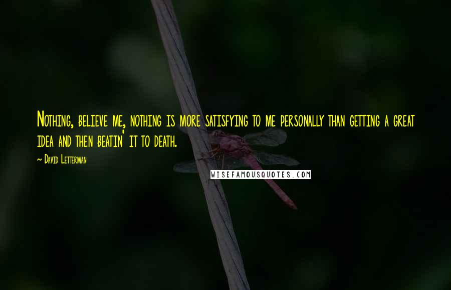 David Letterman Quotes: Nothing, believe me, nothing is more satisfying to me personally than getting a great idea and then beatin' it to death.