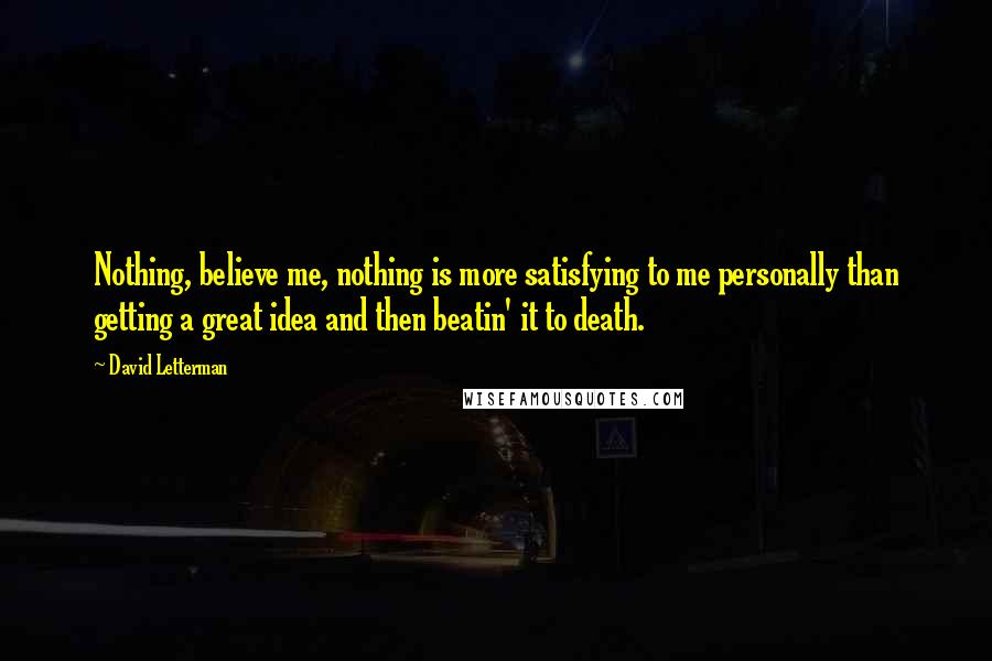 David Letterman Quotes: Nothing, believe me, nothing is more satisfying to me personally than getting a great idea and then beatin' it to death.