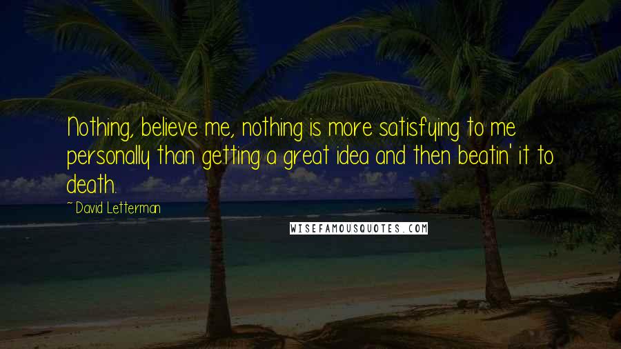 David Letterman Quotes: Nothing, believe me, nothing is more satisfying to me personally than getting a great idea and then beatin' it to death.