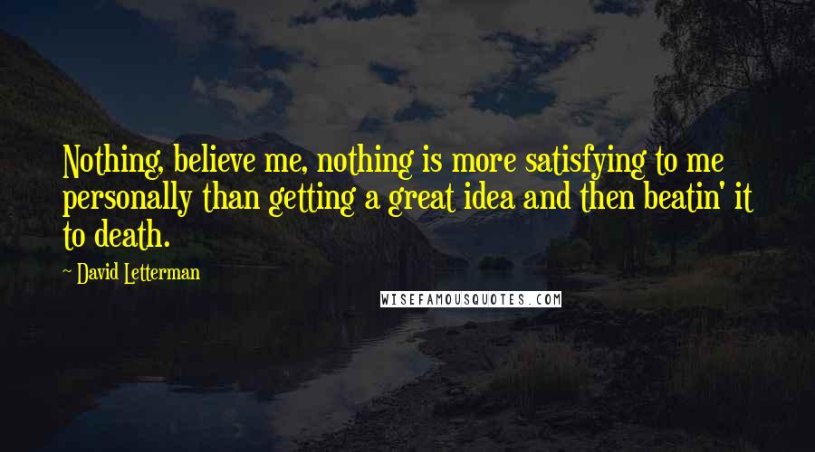 David Letterman Quotes: Nothing, believe me, nothing is more satisfying to me personally than getting a great idea and then beatin' it to death.