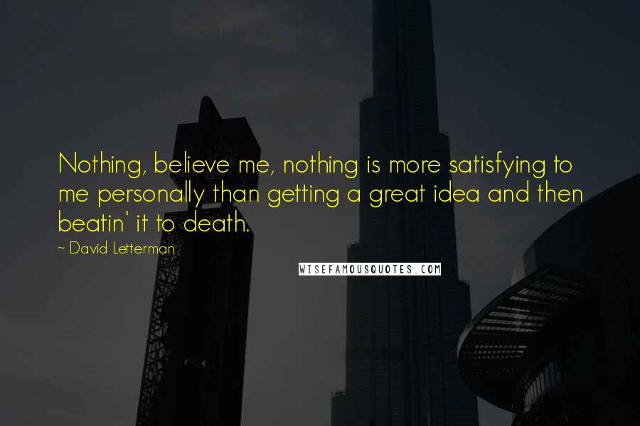 David Letterman Quotes: Nothing, believe me, nothing is more satisfying to me personally than getting a great idea and then beatin' it to death.