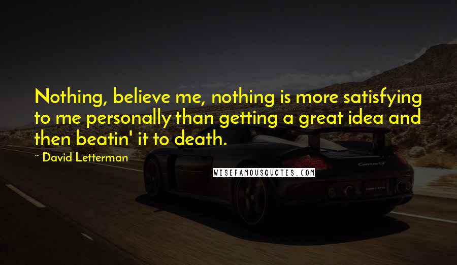 David Letterman Quotes: Nothing, believe me, nothing is more satisfying to me personally than getting a great idea and then beatin' it to death.