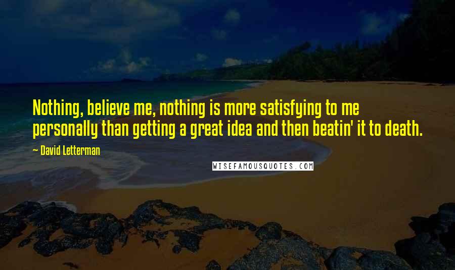 David Letterman Quotes: Nothing, believe me, nothing is more satisfying to me personally than getting a great idea and then beatin' it to death.