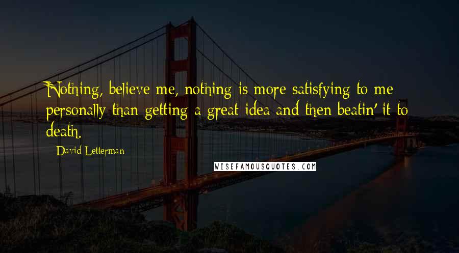 David Letterman Quotes: Nothing, believe me, nothing is more satisfying to me personally than getting a great idea and then beatin' it to death.