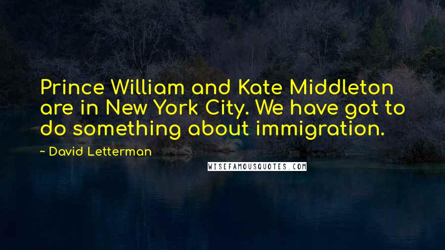 David Letterman Quotes: Prince William and Kate Middleton are in New York City. We have got to do something about immigration.