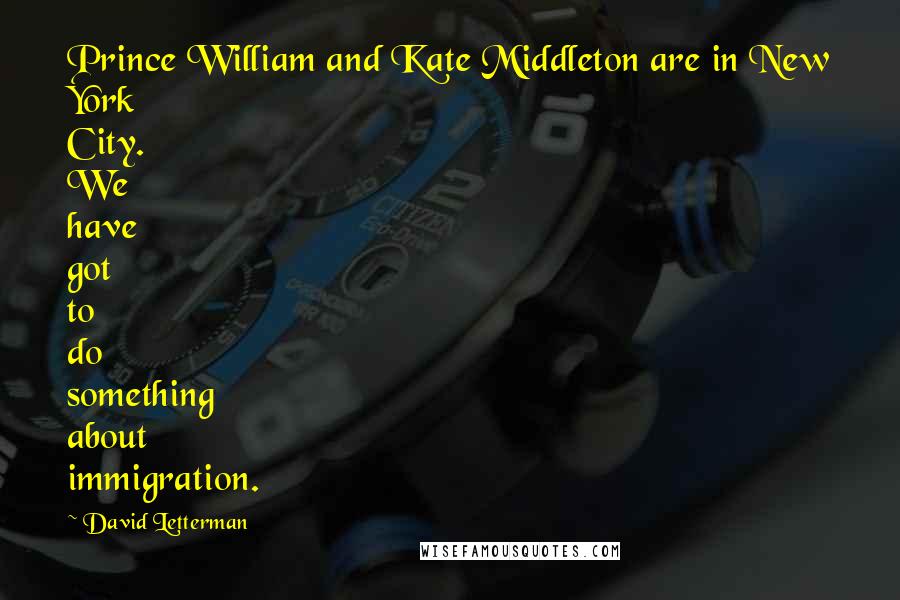 David Letterman Quotes: Prince William and Kate Middleton are in New York City. We have got to do something about immigration.