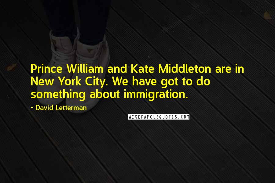 David Letterman Quotes: Prince William and Kate Middleton are in New York City. We have got to do something about immigration.