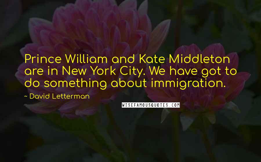 David Letterman Quotes: Prince William and Kate Middleton are in New York City. We have got to do something about immigration.