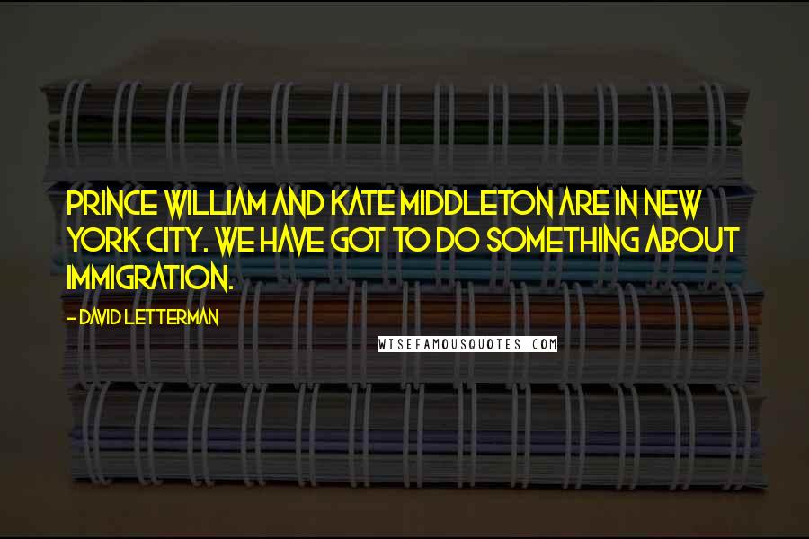 David Letterman Quotes: Prince William and Kate Middleton are in New York City. We have got to do something about immigration.