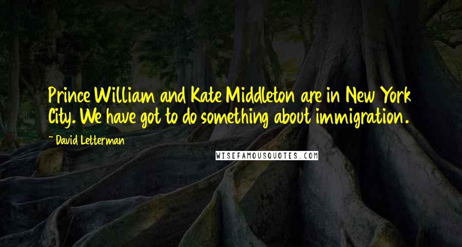 David Letterman Quotes: Prince William and Kate Middleton are in New York City. We have got to do something about immigration.