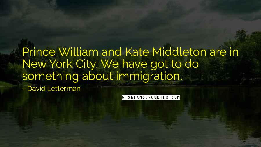 David Letterman Quotes: Prince William and Kate Middleton are in New York City. We have got to do something about immigration.