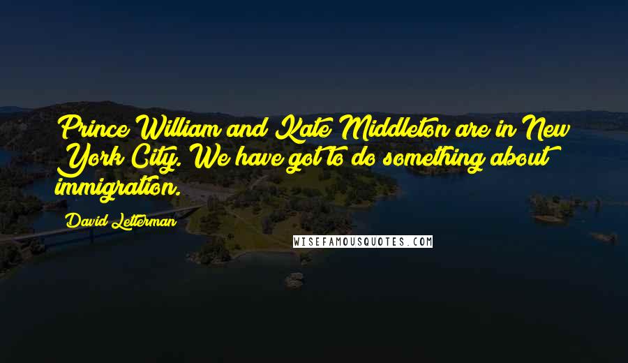 David Letterman Quotes: Prince William and Kate Middleton are in New York City. We have got to do something about immigration.