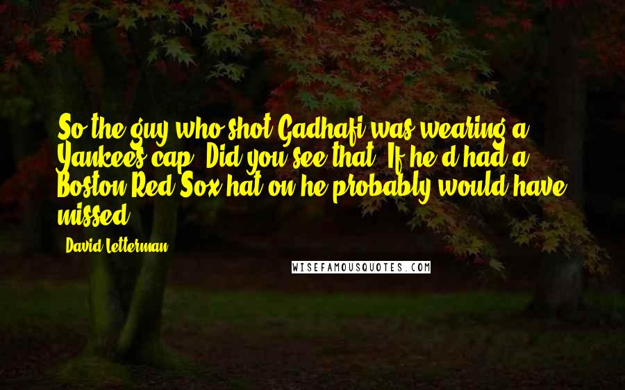 David Letterman Quotes: So the guy who shot Gadhafi was wearing a Yankees cap. Did you see that? If he'd had a Boston Red Sox hat on he probably would have missed.