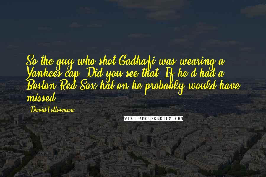 David Letterman Quotes: So the guy who shot Gadhafi was wearing a Yankees cap. Did you see that? If he'd had a Boston Red Sox hat on he probably would have missed.