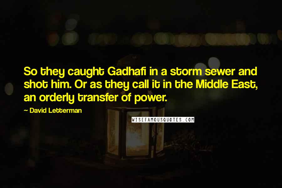 David Letterman Quotes: So they caught Gadhafi in a storm sewer and shot him. Or as they call it in the Middle East, an orderly transfer of power.