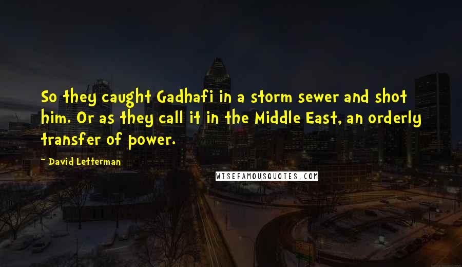 David Letterman Quotes: So they caught Gadhafi in a storm sewer and shot him. Or as they call it in the Middle East, an orderly transfer of power.