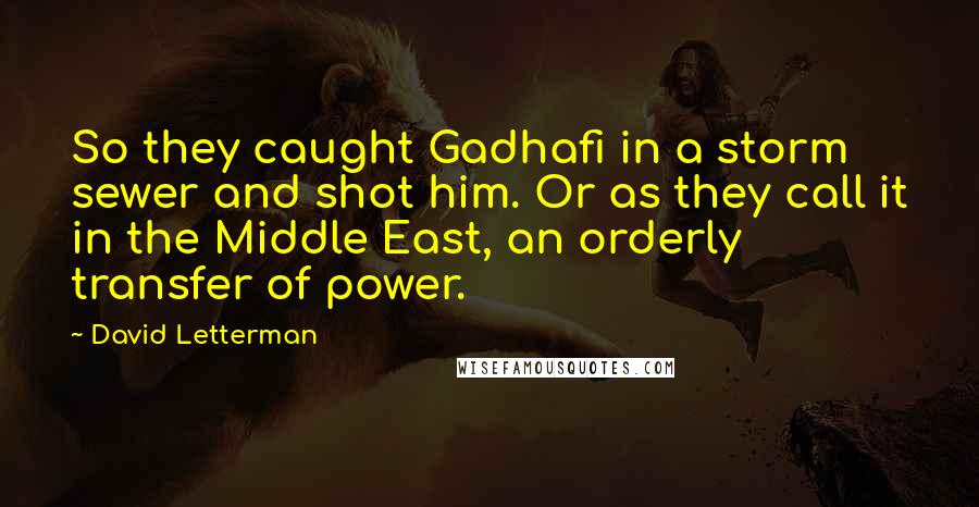 David Letterman Quotes: So they caught Gadhafi in a storm sewer and shot him. Or as they call it in the Middle East, an orderly transfer of power.