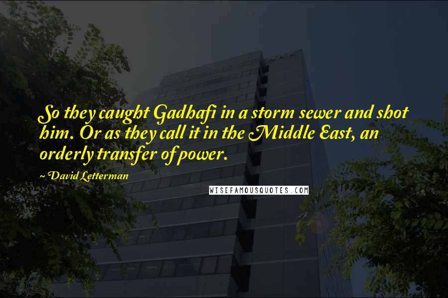 David Letterman Quotes: So they caught Gadhafi in a storm sewer and shot him. Or as they call it in the Middle East, an orderly transfer of power.