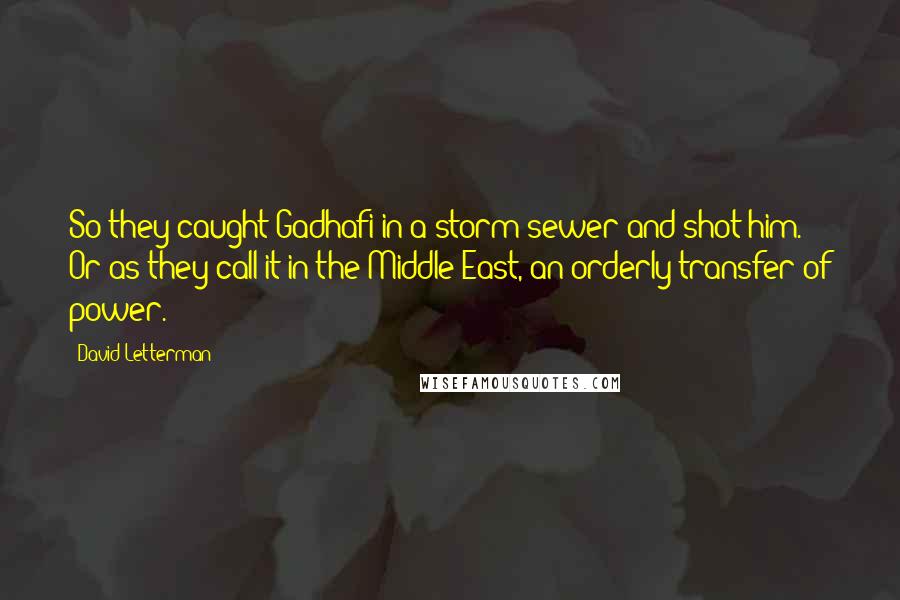 David Letterman Quotes: So they caught Gadhafi in a storm sewer and shot him. Or as they call it in the Middle East, an orderly transfer of power.