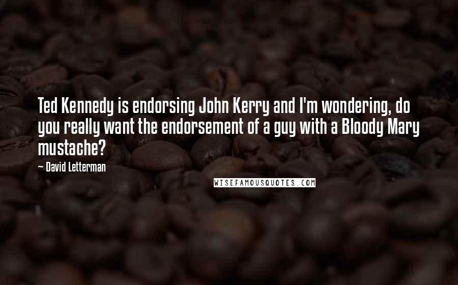 David Letterman Quotes: Ted Kennedy is endorsing John Kerry and I'm wondering, do you really want the endorsement of a guy with a Bloody Mary mustache?