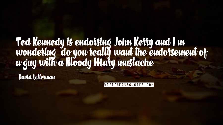 David Letterman Quotes: Ted Kennedy is endorsing John Kerry and I'm wondering, do you really want the endorsement of a guy with a Bloody Mary mustache?