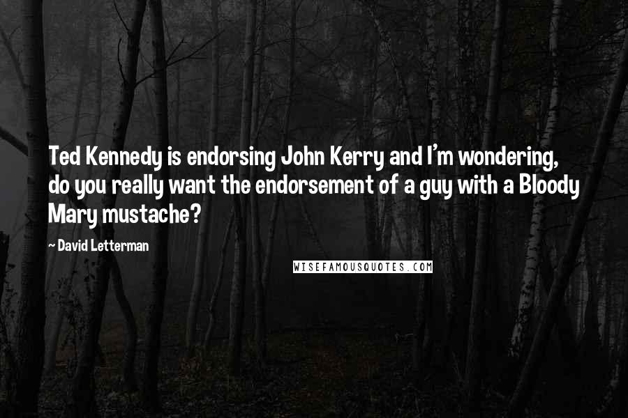 David Letterman Quotes: Ted Kennedy is endorsing John Kerry and I'm wondering, do you really want the endorsement of a guy with a Bloody Mary mustache?