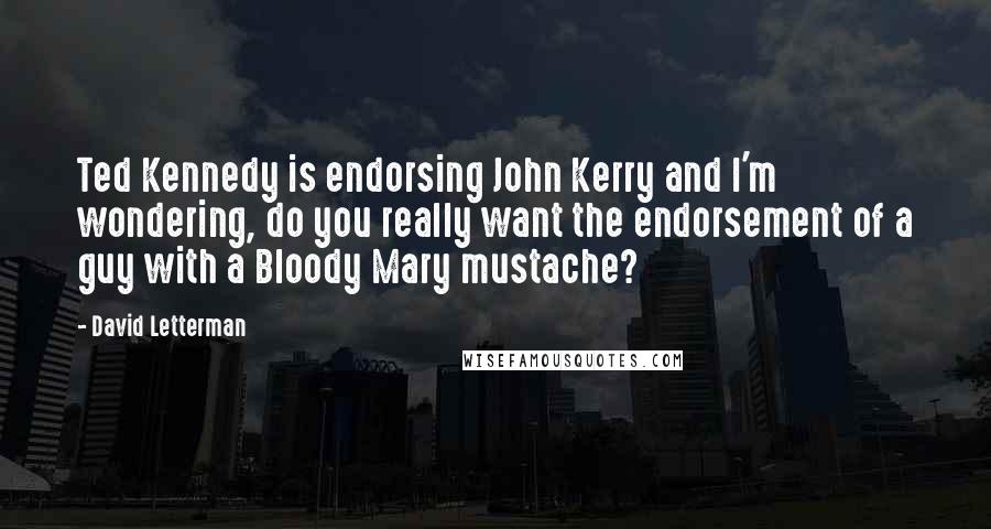 David Letterman Quotes: Ted Kennedy is endorsing John Kerry and I'm wondering, do you really want the endorsement of a guy with a Bloody Mary mustache?