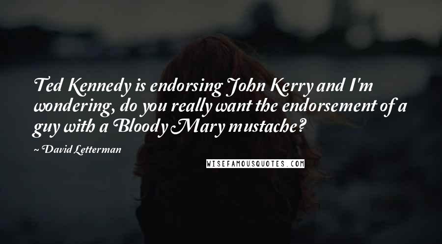 David Letterman Quotes: Ted Kennedy is endorsing John Kerry and I'm wondering, do you really want the endorsement of a guy with a Bloody Mary mustache?