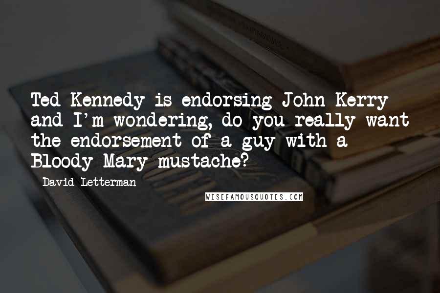 David Letterman Quotes: Ted Kennedy is endorsing John Kerry and I'm wondering, do you really want the endorsement of a guy with a Bloody Mary mustache?