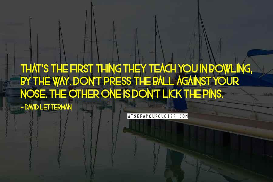 David Letterman Quotes: That's the first thing they teach you in bowling, by the way. Don't press the ball against your nose. The other one is don't lick the pins.