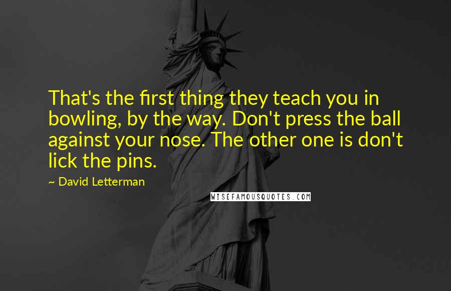 David Letterman Quotes: That's the first thing they teach you in bowling, by the way. Don't press the ball against your nose. The other one is don't lick the pins.